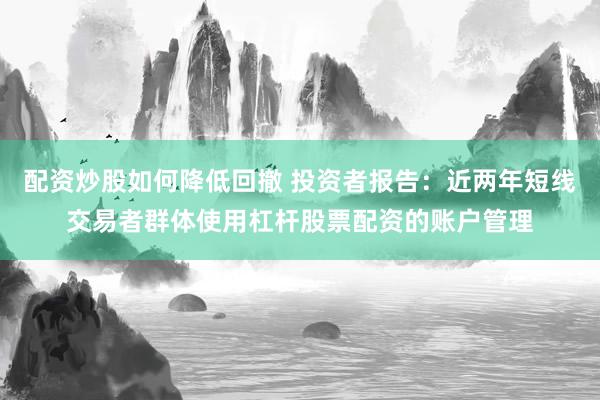 配资炒股如何降低回撤 投资者报告：近两年短线交易者群体使用杠杆股票配资的账户管理