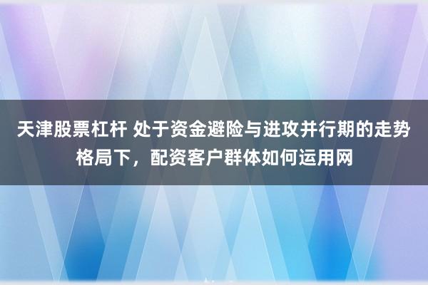天津股票杠杆 处于资金避险与进攻并行期的走势格局下，配资客户群体如何运用网