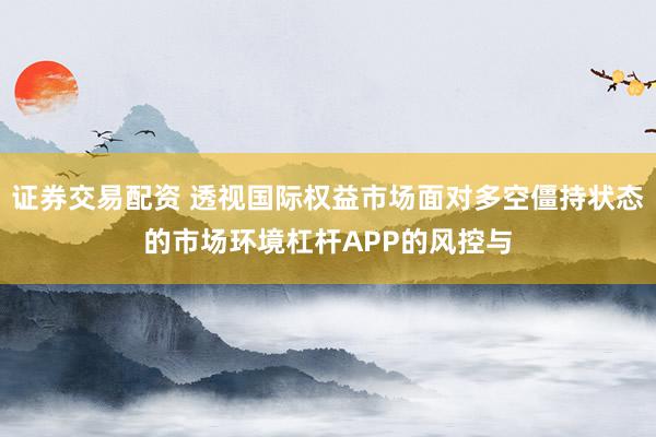 证券交易配资 透视国际权益市场面对多空僵持状态的市场环境杠杆APP的风控与
