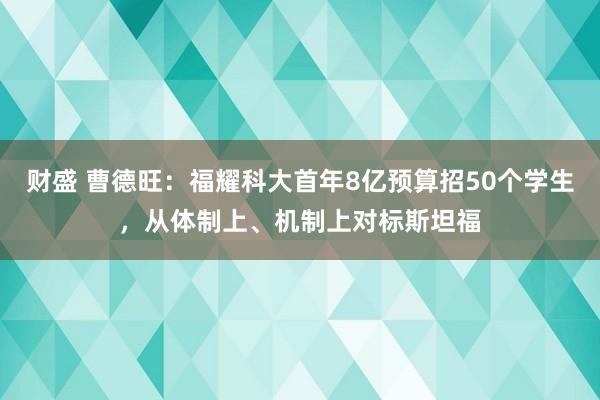 财盛 曹德旺：福耀科大首年8亿预算招50个学生，从体制上、机制上对标斯坦福