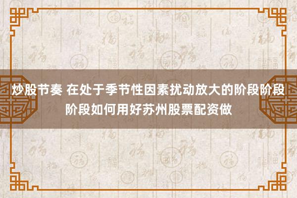 炒股节奏 在处于季节性因素扰动放大的阶段阶段阶段如何用好苏州股票配资做