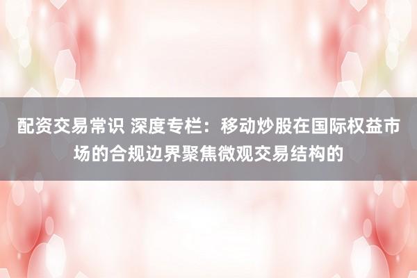 配资交易常识 深度专栏：移动炒股在国际权益市场的合规边界聚焦微观交易结构的