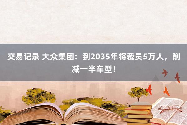 交易记录 大众集团：到2035年将裁员5万人，削减一半车型！