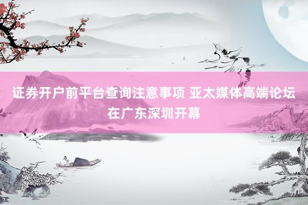 证券开户前平台查询注意事项 亚太媒体高端论坛在广东深圳开幕