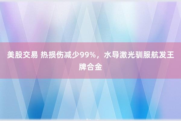 美股交易 热损伤减少99%，水导激光驯服航发王牌合金