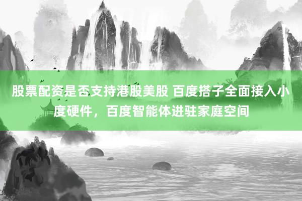 股票配资是否支持港股美股 百度搭子全面接入小度硬件，百度智能体进驻家庭空间