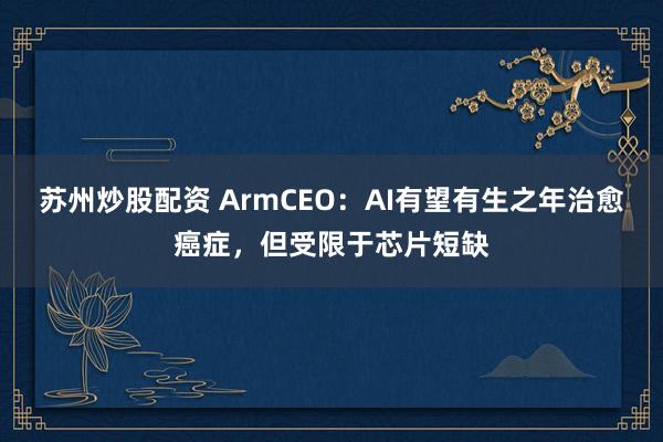 苏州炒股配资 ArmCEO：AI有望有生之年治愈癌症，但受限于芯片短缺