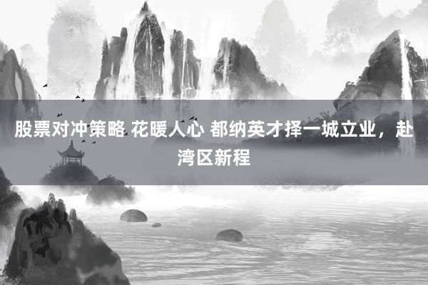 股票对冲策略 花暖人心 都纳英才择一城立业，赴湾区新程