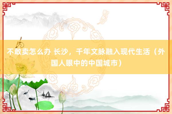 不敢卖怎么办 长沙，千年文脉融入现代生活（外国人眼中的中国城市）