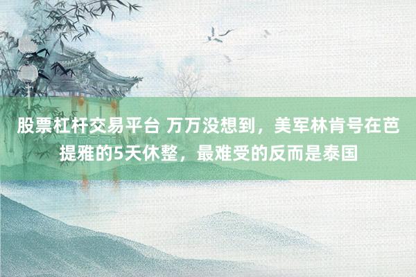 股票杠杆交易平台 万万没想到，美军林肯号在芭提雅的5天休整，最难受的反而是泰国