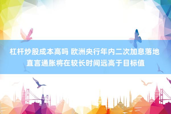 杠杆炒股成本高吗 欧洲央行年内二次加息落地 直言通胀将在较长时间远高于目标值