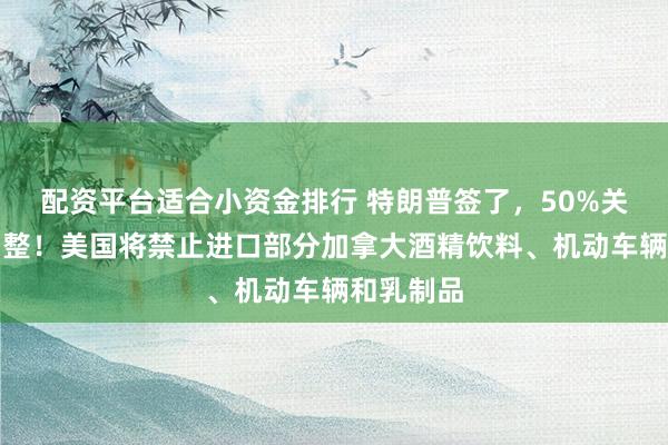 配资平台适合小资金排行 特朗普签了，50%关税重大调整！美国将禁止进口部分加拿大酒精饮料、机动车辆和乳制品