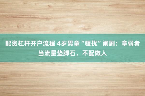 配资杠杆开户流程 4岁男童“骚扰”闹剧：拿弱者当流量垫脚石，不配做人
