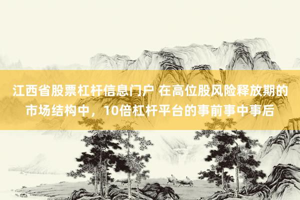 江西省股票杠杆信息门户 在高位股风险释放期的市场结构中，10倍杠杆平台的事前事中事后