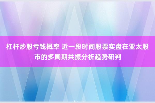 杠杆炒股亏钱概率 近一段时间股票实盘在亚太股市的多周期共振分析趋势研判