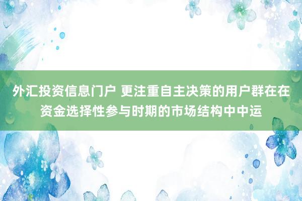 外汇投资信息门户 更注重自主决策的用户群在在资金选择性参与时期的市场结构中中运