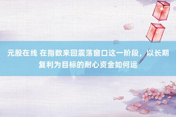 元股在线 在指数来回震荡窗口这一阶段，以长期复利为目标的耐心资金如何运