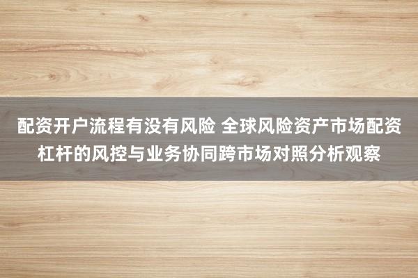 配资开户流程有没有风险 全球风险资产市场配资杠杆的风控与业务协同跨市场对照分析观察