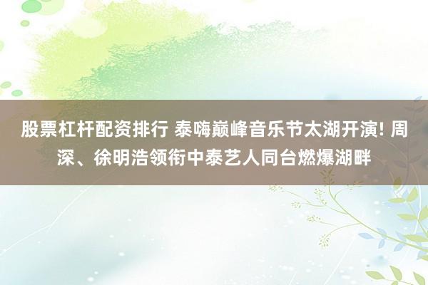 股票杠杆配资排行 泰嗨巅峰音乐节太湖开演! 周深、徐明浩领衔中泰艺人同台燃爆湖畔