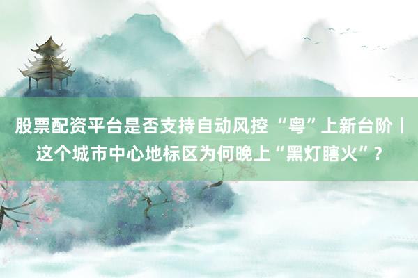 股票配资平台是否支持自动风控 “粤”上新台阶丨这个城市中心地标区为何晚上“黑灯瞎火”？