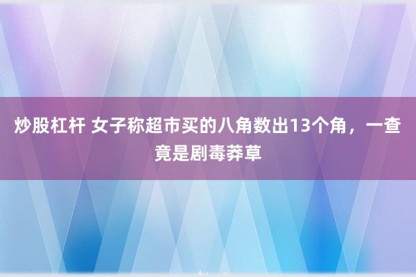 炒股杠杆 女子称超市买的八角数出13个角，一查竟是剧毒莽草