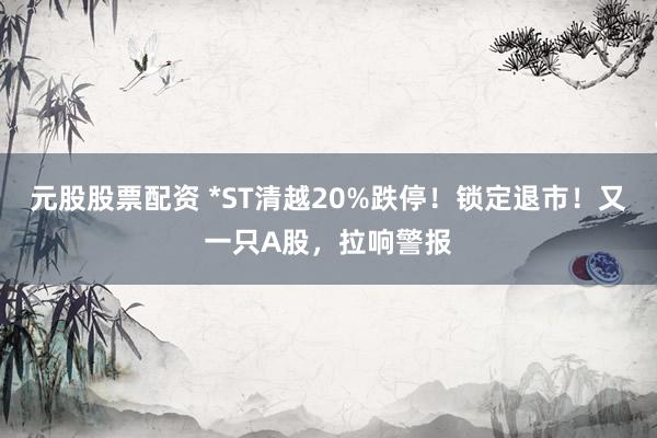 元股股票配资 *ST清越20%跌停！锁定退市！又一只A股，拉响警报