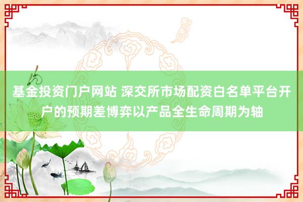 基金投资门户网站 深交所市场配资白名单平台开户的预期差博弈以产品全生命周期为轴