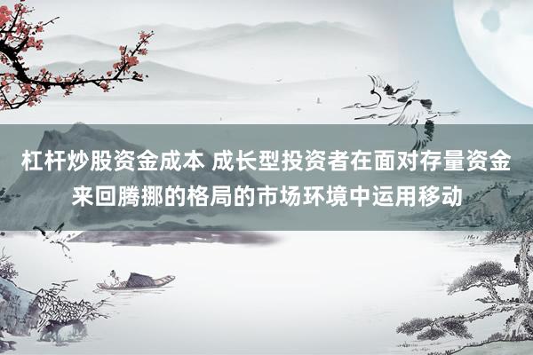 杠杆炒股资金成本 成长型投资者在面对存量资金来回腾挪的格局的市场环境中运用移动