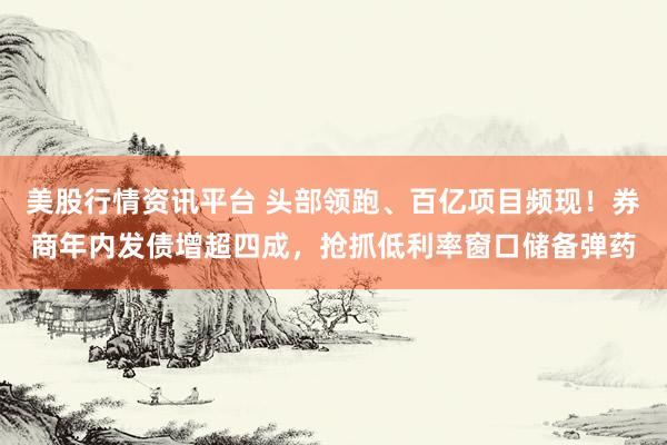 美股行情资讯平台 头部领跑、百亿项目频现！券商年内发债增超四成，抢抓低利率窗口储备弹药