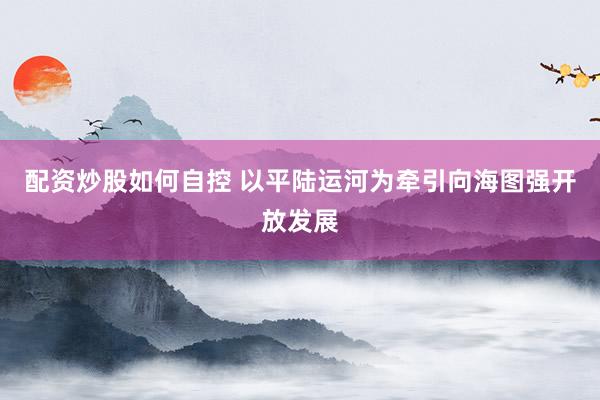 配资炒股如何自控 以平陆运河为牵引向海图强开放发展