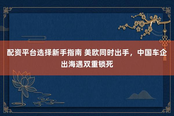 配资平台选择新手指南 美欧同时出手，中国车企出海遇双重锁死