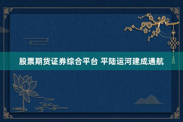 股票期货证券综合平台 平陆运河建成通航