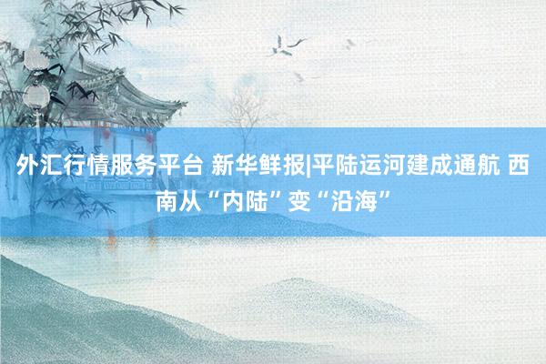 外汇行情服务平台 新华鲜报|平陆运河建成通航 西南从“内陆”变“沿海”