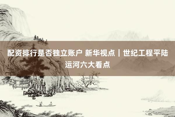 配资排行是否独立账户 新华视点｜世纪工程平陆运河六大看点