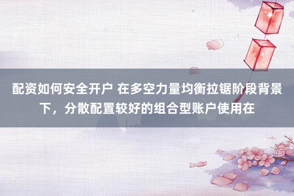配资如何安全开户 在多空力量均衡拉锯阶段背景下，分散配置较好的组合型账户使用在