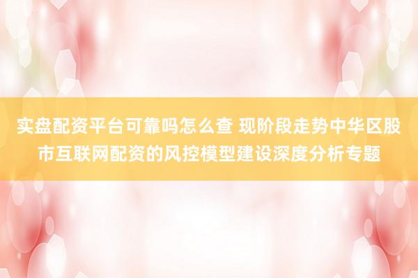 实盘配资平台可靠吗怎么查 现阶段走势中华区股市互联网配资的风控模型建设深度分析专题