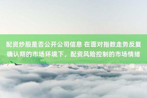 配资炒股是否公开公司信息 在面对指数走势反复确认期的市场环境下，配资风险控制的市场情绪