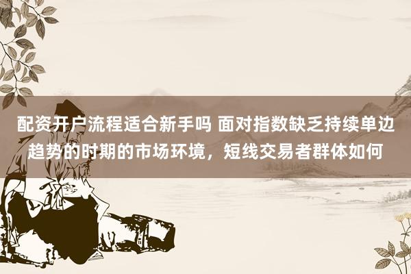 配资开户流程适合新手吗 面对指数缺乏持续单边趋势的时期的市场环境，短线交易者群体如何