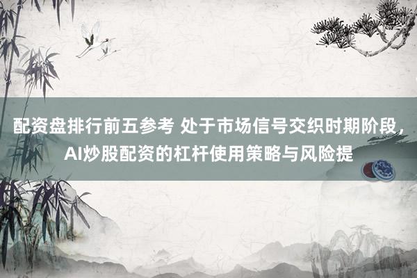 配资盘排行前五参考 处于市场信号交织时期阶段，AI炒股配资的杠杆使用策略与风险提