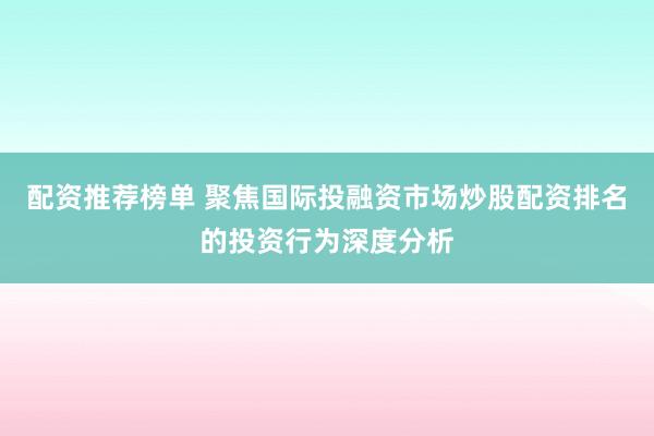 配资推荐榜单 聚焦国际投融资市场炒股配资排名的投资行为深度分析