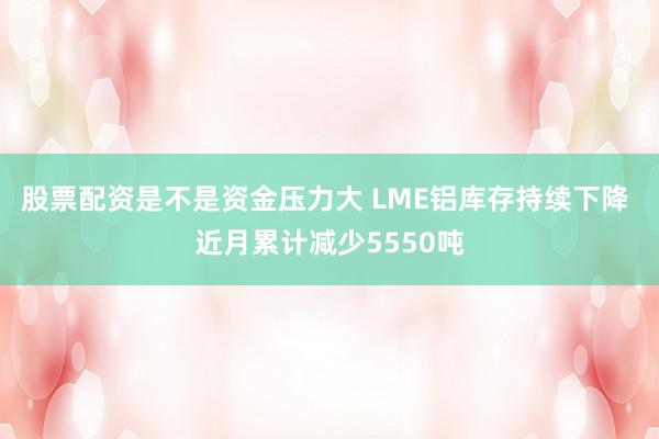 股票配资是不是资金压力大 LME铝库存持续下降 近月累计减少5550吨