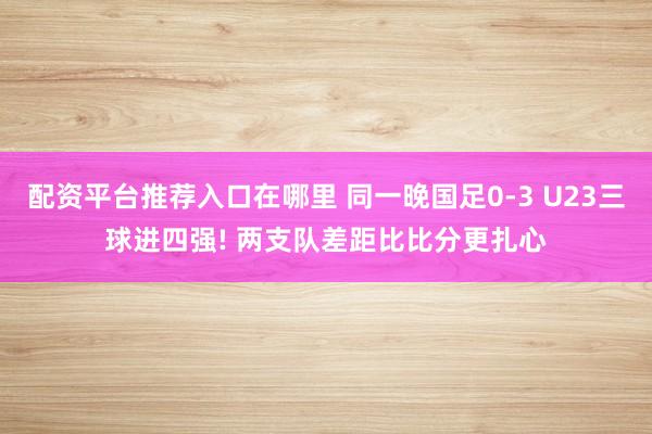 配资平台推荐入口在哪里 同一晚国足0-3 U23三球进四强! 两支队差距比比分更扎心