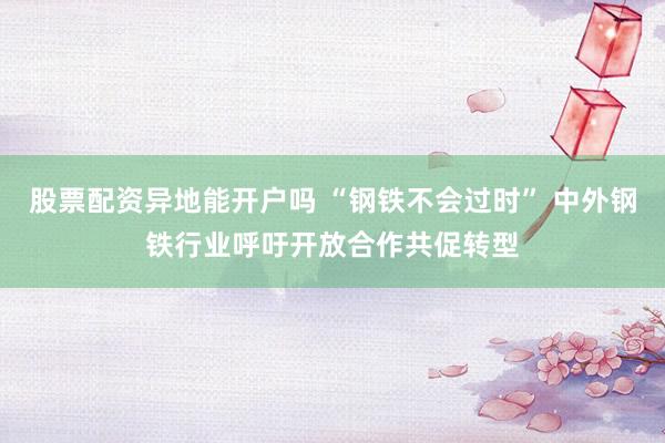 股票配资异地能开户吗 “钢铁不会过时” 中外钢铁行业呼吁开放合作共促转型