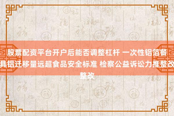 股票配资平台开户后能否调整杠杆 一次性铝箔餐具铝迁移量远超食品安全标准 检察公益诉讼力推整改