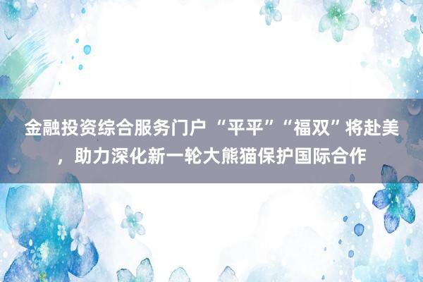 金融投资综合服务门户 “平平”“福双”将赴美，助力深化新一轮大熊猫保护国际合作