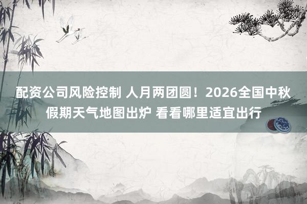 配资公司风险控制 人月两团圆！2026全国中秋假期天气地图出炉 看看哪里适宜出行