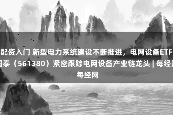 配资入门 新型电力系统建设不断推进，电网设备ETF国泰（561380）紧密跟踪电网设备产业链龙头 | 每经网