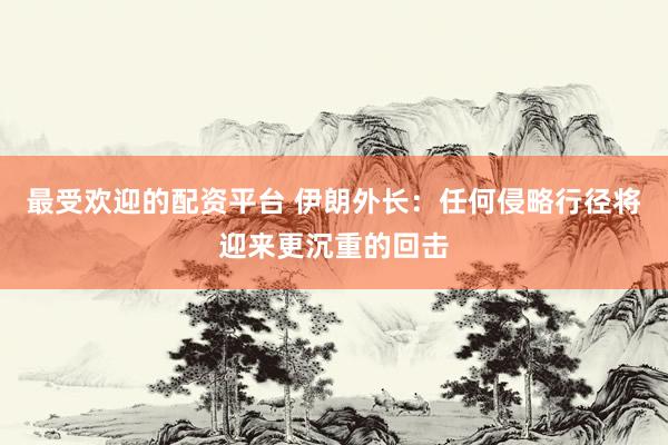 最受欢迎的配资平台 伊朗外长：任何侵略行径将迎来更沉重的回击