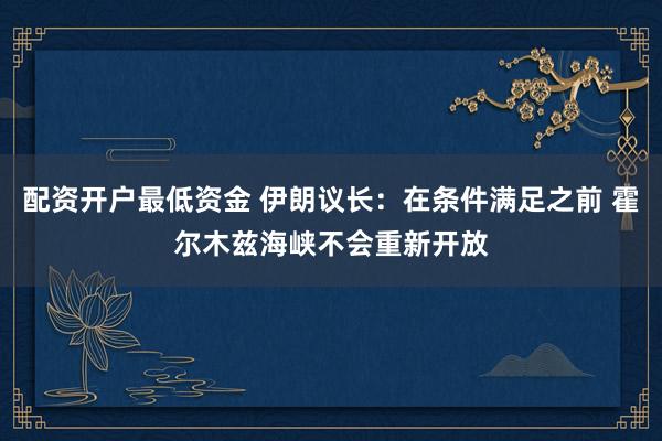 配资开户最低资金 伊朗议长：在条件满足之前 霍尔木兹海峡不会重新开放