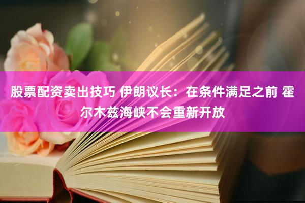 股票配资卖出技巧 伊朗议长：在条件满足之前 霍尔木兹海峡不会重新开放